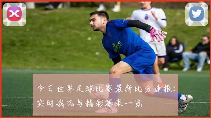 今日世界足球比赛最新比分速报：实时战况与精彩赛果一览